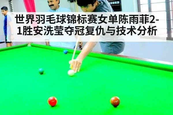 世界羽毛球锦标赛女单陈雨菲2-1胜安洗莹夺冠复仇与技术分析