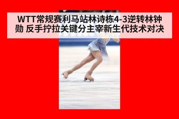 WTT常规赛利马站林诗栋4-3逆转林钟勋 反手拧拉关键分主宰新生代技术对决